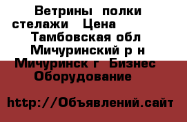 Ветрины- полки -стелажи › Цена ­ 35 000 - Тамбовская обл., Мичуринский р-н, Мичуринск г. Бизнес » Оборудование   